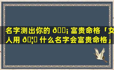名字测出你的 🐡 富贵命格「女人用 🦟 什么名字会富贵命格」